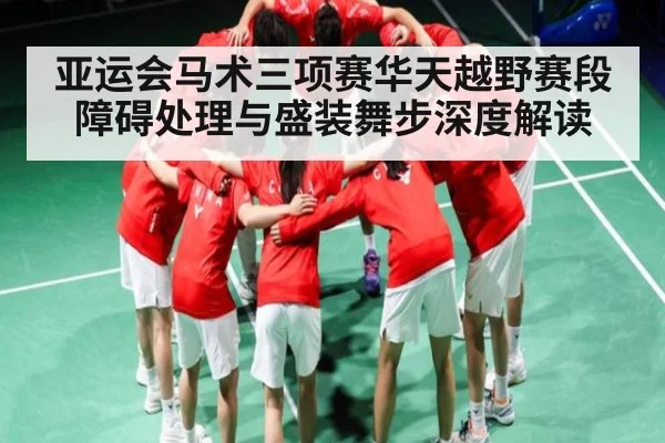 亚运会马术三项赛华天越野赛段障碍处理与盛装舞步深度解读